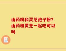 山药粉和灵芝孢子粉？山药和灵芝一起吃可以吗
