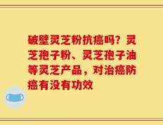 破壁灵芝粉抗癌吗？灵芝孢子粉、灵芝孢子油等灵芝产品，对治癌防癌有没有功效