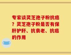 专家谈灵芝孢子粉抗癌？灵芝孢子粉是否有保肝护肝、抗衰老、抗癌的作用