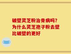 破壁灵芝粉治骨病吗？为什么灵芝孢子粉去壁比破壁的更好