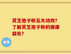 灵芝孢子粉五大功效？了解灵芝孢子粉的健康益处？