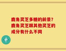 鹿角灵芝多糖的前景？鹿角灵芝跟其他灵芝的成分有什么不同
