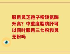 服用灵芝孢子粉转氨酶升高？中重度脂肪肝可以同时服用三七粉和灵芝粉吗