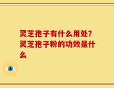 灵芝孢子有什么用处？灵芝孢子粉的功效是什么