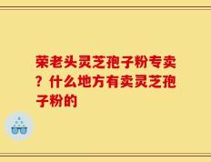 荣老头灵芝孢子粉专卖？什么地方有卖灵芝孢子粉的