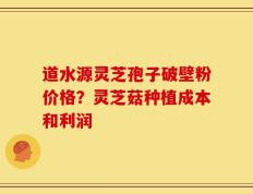 道水源灵芝孢子破壁粉价格？灵芝菇种植成本和利润