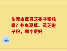 东莞虫草灵芝孢子粉胶囊？冬虫夏草、灵芝孢子粉，哪个更好