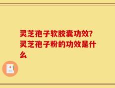 灵芝孢子软胶囊功效？灵芝孢子粉的功效是什么