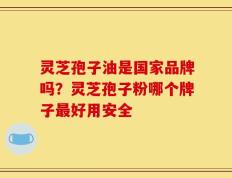 灵芝孢子油是国家品牌吗？灵芝孢子粉哪个牌子最好用安全