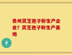 贵州灵芝孢子粉生产企业？灵芝孢子粉生产基地