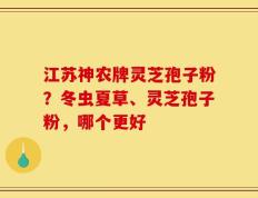 江苏神农牌灵芝孢子粉？冬虫夏草、灵芝孢子粉，哪个更好