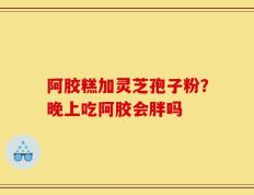 阿胶糕加灵芝孢子粉？晚上吃阿胶会胖吗