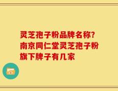 灵芝孢子粉品牌名称？南京同仁堂灵芝孢子粉旗下牌子有几家