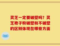 灵芝一定要破壁吗？灵芝袍子粉破壁和不破壁的区别体现在哪些方面