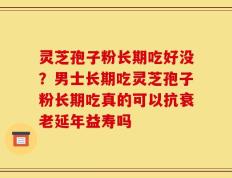 灵芝孢子粉长期吃好没？男士长期吃灵芝孢子粉长期吃真的可以抗衰老延年益寿吗