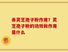 赤灵芝孢子粉作用？灵芝孢子粉的功效和作用是什么