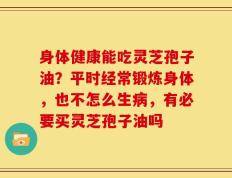 身体健康能吃灵芝孢子油？平时经常锻炼身体，也不怎么生病，有必要买灵芝孢子油吗
