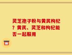 灵芝孢子粉与黄芪枸杞？黄芪、灵芝和枸杞能否一起服用