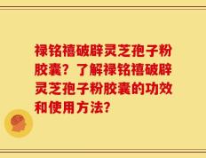禄铭禧破辟灵芝孢子粉胶囊？了解禄铭禧破辟灵芝孢子粉胶囊的功效和使用方法？