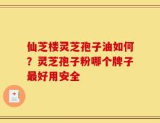 仙芝楼灵芝孢子油如何？灵芝孢子粉哪个牌子最好用安全