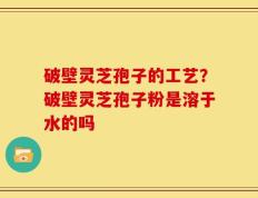 破壁灵芝孢子的工艺？破壁灵芝孢子粉是溶于水的吗