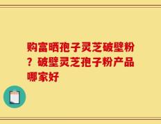 购富晒孢子灵芝破壁粉？破壁灵芝孢子粉产品哪家好