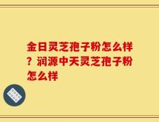 金日灵芝孢子粉怎么样？润源中天灵芝孢子粉怎么样