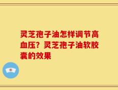 灵芝孢子油怎样调节高血压？灵芝孢子油软胶囊的效果