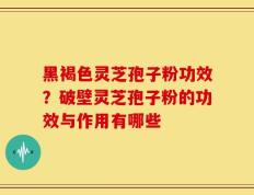 黑褐色灵芝孢子粉功效？破壁灵芝孢子粉的功效与作用有哪些