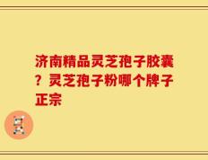 济南精品灵芝孢子胶囊？灵芝孢子粉哪个牌子正宗