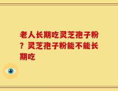 老人长期吃灵芝孢子粉？灵芝孢子粉能不能长期吃