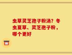 虫草灵芝孢子粉汤？冬虫夏草、灵芝孢子粉，哪个更好