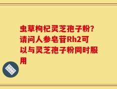 虫草枸杞灵芝孢子粉？请问人参皂苷Rh2可以与灵芝孢子粉同时服用