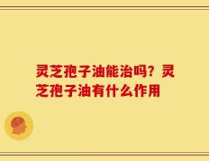 灵芝孢子油能治吗？灵芝孢子油有什么作用