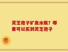 灵芝孢子矿泉水瓶？哪里可以买到灵芝孢子