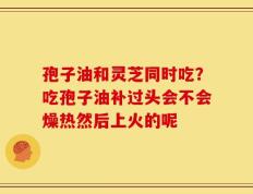 孢子油和灵芝同时吃？吃孢子油补过头会不会燥热然后上火的呢
