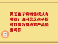 灵芝孢子粉销售模式有哪些？请问灵芝孢子粉可以做为初级农产品销售吗你