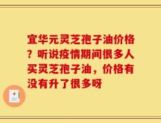 宜华元灵芝孢子油价格？听说疫情期间很多人买灵芝孢子油，价格有没有升了很多呀