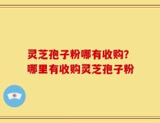 灵芝孢子粉哪有收购？哪里有收购灵芝孢子粉