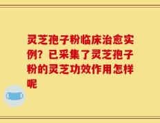灵芝孢子粉临床治愈实例？已采集了灵芝孢子粉的灵芝功效作用怎样呢
