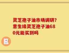 灵芝孢子油市场调研？意生缘灵芝孢子油680元能买到吗