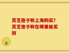灵芝孢子粉上海购买？灵芝孢子粉在哪里能买到