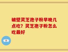 破壁灵芝孢子粉早晚几点吃？灵芝孢子粉怎么吃最好