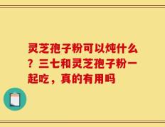 灵芝孢子粉可以炖什么？三七和灵芝孢子粉一起吃，真的有用吗