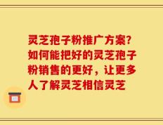 灵芝孢子粉推广方案？如何能把好的灵芝孢子粉销售的更好，让更多人了解灵芝相信灵芝