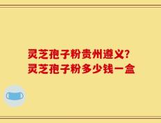 灵芝孢子粉贵州遵义？灵芝孢子粉多少钱一盒