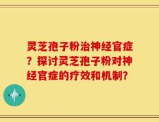 灵芝孢子粉治神经官症？探讨灵芝孢子粉对神经官症的疗效和机制？