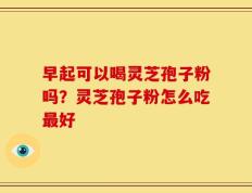 早起可以喝灵芝孢子粉吗？灵芝孢子粉怎么吃最好