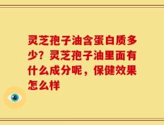 灵芝孢子油含蛋白质多少？灵芝孢子油里面有什么成分呢，保健效果怎么样
