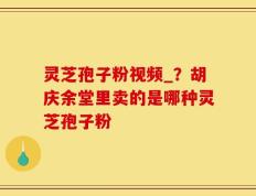灵芝孢子粉视频_？胡庆余堂里卖的是哪种灵芝孢子粉